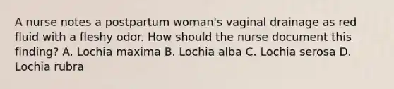 A nurse notes a postpartum woman's vaginal drainage as red fluid with a fleshy odor. How should the nurse document this finding? A. Lochia maxima B. Lochia alba C. Lochia serosa D. Lochia rubra