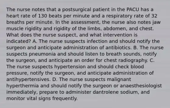 The nurse notes that a postsurgical patient in the PACU has a heart rate of 130 beats per minute and a respiratory rate of 32 breaths per minute. In the assessment, the nurse also notes jaw muscle rigidity and rigidity of the limbs, abdomen, and chest. What does the nurse suspect, and what intervention is indicated? A. The nurse suspects infection and should notify the surgeon and anticipate administration of antibiotics. B. The nurse suspects pneumonia and should listen to breath sounds, notify the surgeon, and anticipate an order for chest radiography. C. The nurse suspects hypertension and should check blood pressure, notify the surgeon, and anticipate administration of antihypertensives. D. The nurse suspects malignant hyperthermia and should notify the surgeon or anaesthesiologist immediately, prepare to administer dantrolene sodium, and monitor vital signs frequently.