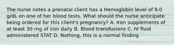 The nurse notes a prenatal client has a Hemoglobin level of 9.0 g/dL on one of her blood tests. What should the nurse anticipate being ordered for this client's pregnancy? A. Iron supplements of at least 30 mg of iron daily B. Blood transfusions C. IV fluid administered STAT D. Nothing, this is a normal finding