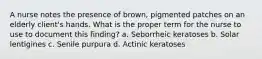A nurse notes the presence of brown, pigmented patches on an elderly client's hands. What is the proper term for the nurse to use to document this finding? a. Seborrheic keratoses b. Solar lentigines c. Senile purpura d. Actinic keratoses