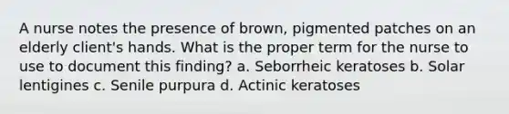 A nurse notes the presence of brown, pigmented patches on an elderly client's hands. What is the proper term for the nurse to use to document this finding? a. Seborrheic keratoses b. Solar lentigines c. Senile purpura d. Actinic keratoses