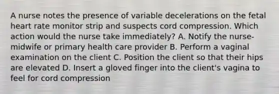 A nurse notes the presence of variable decelerations on the fetal heart rate monitor strip and suspects cord compression. Which action would the nurse take immediately? A. Notify the nurse-midwife or primary health care provider B. Perform a vaginal examination on the client C. Position the client so that their hips are elevated D. Insert a gloved finger into the client's vagina to feel for cord compression