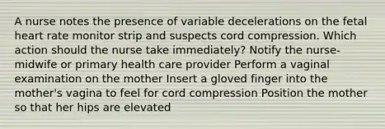 A nurse notes the presence of variable decelerations on the fetal heart rate monitor strip and suspects cord compression. Which action should the nurse take immediately? Notify the nurse-midwife or primary health care provider Perform a vaginal examination on the mother Insert a gloved finger into the mother's vagina to feel for cord compression Position the mother so that her hips are elevated