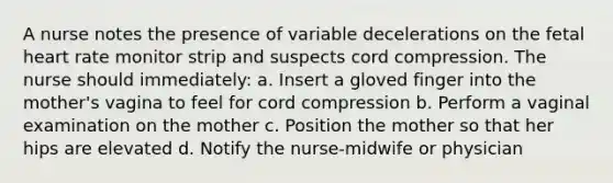 A nurse notes the presence of variable decelerations on the fetal heart rate monitor strip and suspects cord compression. The nurse should immediately: a. Insert a gloved finger into the mother's vagina to feel for cord compression b. Perform a vaginal examination on the mother c. Position the mother so that her hips are elevated d. Notify the nurse-midwife or physician