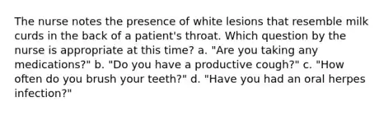 The nurse notes the presence of white lesions that resemble milk curds in the back of a patient's throat. Which question by the nurse is appropriate at this time? a. "Are you taking any medications?" b. "Do you have a productive cough?" c. "How often do you brush your teeth?" d. "Have you had an oral herpes infection?"