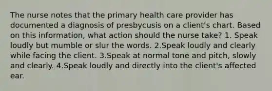 The nurse notes that the primary health care provider has documented a diagnosis of presbycusis on a client's chart. Based on this information, what action should the nurse take? 1. Speak loudly but mumble or slur the words. 2.Speak loudly and clearly while facing the client. 3.Speak at normal tone and pitch, slowly and clearly. 4.Speak loudly and directly into the client's affected ear.