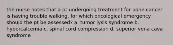 the nurse notes that a pt undergoing treatment for bone cancer is having trouble walking. for which oncological emergency should the pt be assessed? a. tumor lysis syndrome b. hypercalcemia c. spinal cord compression d. superior vena cava syndrome