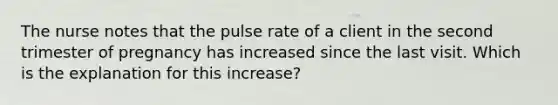 The nurse notes that the pulse rate of a client in the second trimester of pregnancy has increased since the last visit. Which is the explanation for this increase?