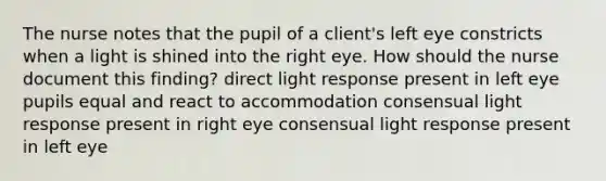 The nurse notes that the pupil of a client's left eye constricts when a light is shined into the right eye. How should the nurse document this finding? direct light response present in left eye pupils equal and react to accommodation consensual light response present in right eye consensual light response present in left eye