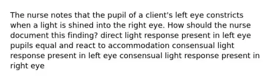 The nurse notes that the pupil of a client's left eye constricts when a light is shined into the right eye. How should the nurse document this finding? direct light response present in left eye pupils equal and react to accommodation consensual light response present in left eye consensual light response present in right eye