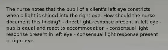 The nurse notes that the pupil of a client's left eye constricts when a light is shined into the right eye. How should the nurse document this finding? - direct light response present in left eye - pupils equal and react to accommodation - consensual light response present in left eye - consensual light response present in right eye