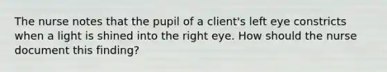 The nurse notes that the pupil of a client's left eye constricts when a light is shined into the right eye. How should the nurse document this finding?