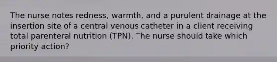 The nurse notes redness, warmth, and a purulent drainage at the insertion site of a central venous catheter in a client receiving total parenteral nutrition (TPN). The nurse should take which priority action?