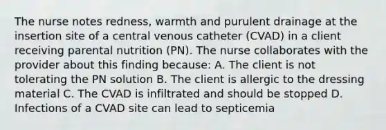 The nurse notes redness, warmth and purulent drainage at the insertion site of a central venous catheter (CVAD) in a client receiving parental nutrition (PN). The nurse collaborates with the provider about this finding because: A. The client is not tolerating the PN solution B. The client is allergic to the dressing material C. The CVAD is infiltrated and should be stopped D. Infections of a CVAD site can lead to septicemia