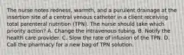 The nurse notes redness, warmth, and a purulent drainage at the insertion site of a central venous catheter in a client receiving total parenteral nutrition (TPN). The nurse should take which priority action? A. Change the intravenous tubing. B. Notify the health care provider. C. Slow the rate of infusion of the TPN. D. Call the pharmacy for a new bag of TPN solution.