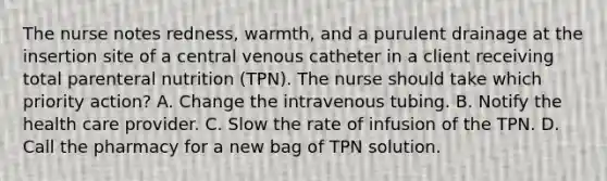 The nurse notes redness, warmth, and a purulent drainage at the insertion site of a central venous catheter in a client receiving total parenteral nutrition (TPN). The nurse should take which priority action? A. Change the intravenous tubing. B. Notify the health care provider. C. Slow the rate of infusion of the TPN. D. Call the pharmacy for a new bag of TPN solution.