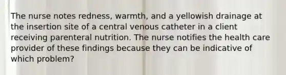 The nurse notes redness, warmth, and a yellowish drainage at the insertion site of a central venous catheter in a client receiving parenteral nutrition. The nurse notifies the health care provider of these findings because they can be indicative of which problem?