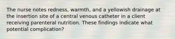 The nurse notes redness, warmth, and a yellowish drainage at the insertion site of a central venous catheter in a client receiving parenteral nutrition. These findings indicate what potential complication?