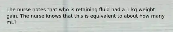 The nurse notes that who is retaining fluid had a 1 kg weight gain. The nurse knows that this is equivalent to about how many mL?