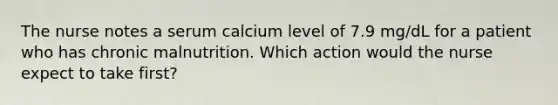 The nurse notes a serum calcium level of 7.9 mg/dL for a patient who has chronic malnutrition. Which action would the nurse expect to take first?