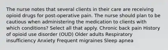 The nurse notes that several clients in their care are receiving opioid drugs for post-operative pain. The nurse should plan to be cautious when administering the medication to clients with which conditions? Select all that apply.​ Chronic back pain History of opioid use disorder (OUD) Older adults Respiratory insufficiency Anxiety Frequent migraines Sleep apnea