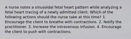 A nurse notes a sinusoidal fetal heart pattern while analyzing a fetal heart tracing of a newly admitted client. Which of the following actions should the nurse take at this time? 1. Encourage the client to breathe with contractions. 2. Notify the practitioner. 3. Increase the intravenous infusion. 4. Encourage the client to push with contractions.