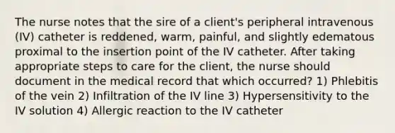 The nurse notes that the sire of a client's peripheral intravenous (IV) catheter is reddened, warm, painful, and slightly edematous proximal to the insertion point of the IV catheter. After taking appropriate steps to care for the client, the nurse should document in the medical record that which occurred? 1) Phlebitis of the vein 2) Infiltration of the IV line 3) Hypersensitivity to the IV solution 4) Allergic reaction to the IV catheter