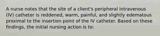 A nurse notes that the site of a client's peripheral intravenous (IV) catheter is reddened, warm, painful, and slightly edematous proximal to the insertion point of the IV catheter. Based on these findings, the initial nursing action is to: