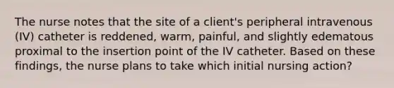 The nurse notes that the site of a client's peripheral intravenous (IV) catheter is reddened, warm, painful, and slightly edematous proximal to the insertion point of the IV catheter. Based on these findings, the nurse plans to take which initial nursing action?