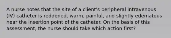 A nurse notes that the site of a client's peripheral intravenous (IV) catheter is reddened, warm, painful, and slightly edematous near the insertion point of the catheter. On the basis of this assessment, the nurse should take which action first?