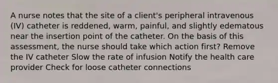 A nurse notes that the site of a client's peripheral intravenous (IV) catheter is reddened, warm, painful, and slightly edematous near the insertion point of the catheter. On the basis of this assessment, the nurse should take which action first? Remove the IV catheter Slow the rate of infusion Notify the health care provider Check for loose catheter connections