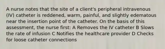 A nurse notes that the site of a client's peripheral intravenous (IV) catheter is reddened, warm, painful, and slightly edematous near the insertion point of the catheter. On the basis of this assessment, the nurse first: A Removes the IV catheter B Slows the rate of infusion C Notifies the healthcare provider D Checks for loose catheter connections