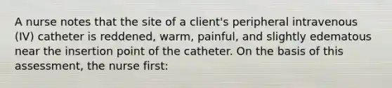 A nurse notes that the site of a client's peripheral intravenous (IV) catheter is reddened, warm, painful, and slightly edematous near the insertion point of the catheter. On the basis of this assessment, the nurse first: