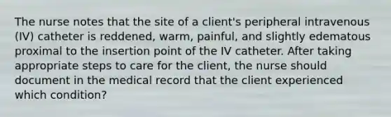 The nurse notes that the site of a client's peripheral intravenous (IV) catheter is reddened, warm, painful, and slightly edematous proximal to the insertion point of the IV catheter. After taking appropriate steps to care for the client, the nurse should document in the medical record that the client experienced which condition?