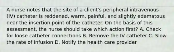 A nurse notes that the site of a client's peripheral intravenous (IV) catheter is reddened, warm, painful, and slightly edematous near the insertion point of the catheter. On the basis of this assessment, the nurse should take which action first? A. Check for loose catheter connections B. Remove the IV catheter C. Slow the rate of infusion D. Notify the health care provider