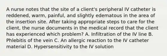 A nurse notes that the site of a client's peripheral IV catheter is reddened, warm, painful, and slightly edematous in the area of the insertion site. After taking appropriate steps to care for the client, the nurse documents in the medical record that the client has experienced which problem? A. Infiltration of the IV line B. Phlebitis of the vein C. An allergic reaction to the IV catheter material D. Hypersensitivity to the IV solution