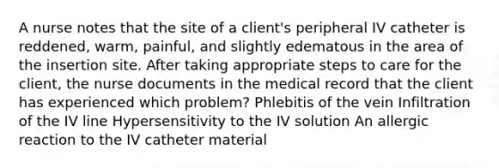 A nurse notes that the site of a client's peripheral IV catheter is reddened, warm, painful, and slightly edematous in the area of the insertion site. After taking appropriate steps to care for the client, the nurse documents in the medical record that the client has experienced which problem? Phlebitis of the vein Infiltration of the IV line Hypersensitivity to the IV solution An allergic reaction to the IV catheter material