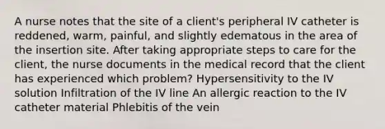 A nurse notes that the site of a client's peripheral IV catheter is reddened, warm, painful, and slightly edematous in the area of the insertion site. After taking appropriate steps to care for the client, the nurse documents in the medical record that the client has experienced which problem? Hypersensitivity to the IV solution Infiltration of the IV line An allergic reaction to the IV catheter material Phlebitis of the vein