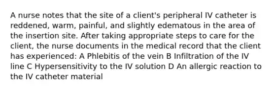 A nurse notes that the site of a client's peripheral IV catheter is reddened, warm, painful, and slightly edematous in the area of the insertion site. After taking appropriate steps to care for the client, the nurse documents in the medical record that the client has experienced: A Phlebitis of the vein B Infiltration of the IV line C Hypersensitivity to the IV solution D An allergic reaction to the IV catheter material