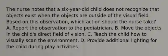 The nurse notes that a six-year-old child does not recognize that objects exist when the objects are outside of the visual field. Based on this observation, which action should the nurse take? A. Report the observation to the pediatrician. B. Move the objects in the child's direct field of vision. C. Teach the child how to visually scan the environment. D. Provide additional lighting for the child during play activities.