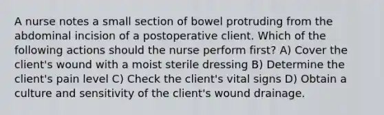 A nurse notes a small section of bowel protruding from the abdominal incision of a postoperative client. Which of the following actions should the nurse perform first? A) Cover the client's wound with a moist sterile dressing B) Determine the client's pain level C) Check the client's vital signs D) Obtain a culture and sensitivity of the client's wound drainage.