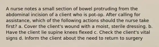 A nurse notes a small section of bowel protruding from the abdominal incision of a client who is pot-op. After calling for assistance, which of the following actions should the nurse take first? a. Cover the client's wound with a moist, sterile dressing. b. Have the client lie supine knees flexed c. Check the client's vital signs d. Inform the client about the need to return to surgery