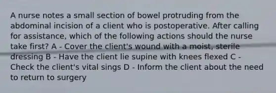 A nurse notes a small section of bowel protruding from the abdominal incision of a client who is postoperative. After calling for assistance, which of the following actions should the nurse take first? A - Cover the client's wound with a moist, sterile dressing B - Have the client lie supine with knees flexed C - Check the client's vital sings D - Inform the client about the need to return to surgery