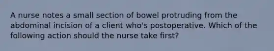 A nurse notes a small section of bowel protruding from the abdominal incision of a client who's postoperative. Which of the following action should the nurse take first?