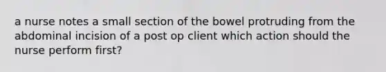 a nurse notes a small section of the bowel protruding from the abdominal incision of a post op client which action should the nurse perform first?