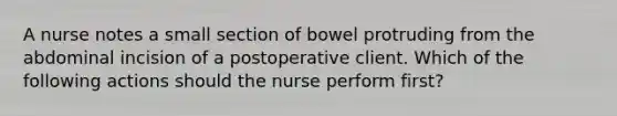 A nurse notes a small section of bowel protruding from the abdominal incision of a postoperative client. Which of the following actions should the nurse perform first?