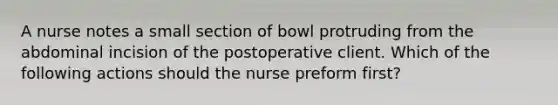 A nurse notes a small section of bowl protruding from the abdominal incision of the postoperative client. Which of the following actions should the nurse preform first?