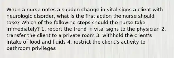 When a nurse notes a sudden change in vital signs a client with neurologic disorder, what is the first action the nurse should take? Which of the following steps should the nurse take immediately? 1. report the trend in vital signs to the physician 2. transfer the client to a private room 3. withhold the client's intake of food and fluids 4. restrict the client's activity to bathroom privileges