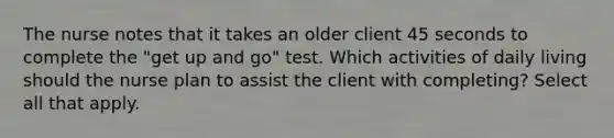 The nurse notes that it takes an older client 45 seconds to complete the "get up and go" test. Which activities of daily living should the nurse plan to assist the client with completing? Select all that apply.