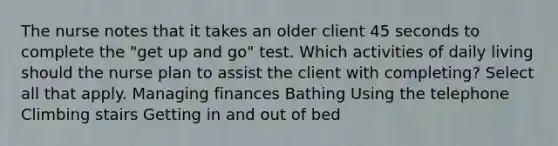 The nurse notes that it takes an older client 45 seconds to complete the "get up and go" test. Which activities of daily living should the nurse plan to assist the client with completing? Select all that apply. Managing finances Bathing Using the telephone Climbing stairs Getting in and out of bed